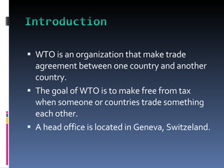 WTO is an organization that make trade agreement between one country and another country.  The goal of WTO is to make free from tax when someone or countries trade something each other.  A head office is located in Geneva, Switzeland.  