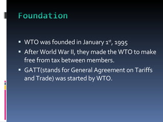 WTO was founded in January 1 st , 1995 After World War II, they made the WTO to make free from tax between members. GATT(stands for General Agreement on Tariffs and Trade) was started by WTO.  