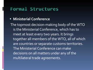 Ministerial Conference The topmost decision-making body of the WTO is the Ministerial Conference, which has to meet at least every two years. It brings together all members of the WTO, all of which are countries or separate customs territories. The Ministerial Conference can make decisions on all matters under any of the multilateral trade agreements. 