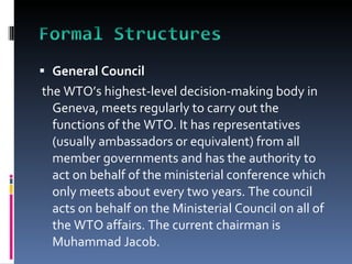 General Council the WTO’s highest-level decision-making body in Geneva, meets regularly to carry out the functions of the WTO. It has representatives (usually ambassadors or equivalent) from all member governments and has the authority to act on behalf of the ministerial conference which only meets about every two years. The council acts on behalf on the Ministerial Council on all of the WTO affairs. The current chairman is Muhammad Jacob.   