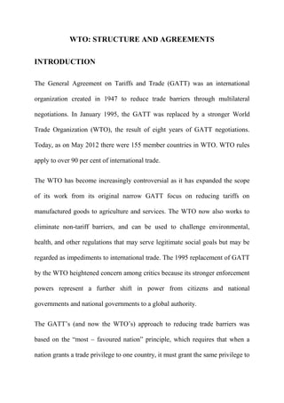 WTO: STRUCTURE AND AGREEMENTS
INTRODUCTION
The General Agreement on Tariffs and Trade (GATT) was an international
organization created in 1947 to reduce trade barriers through multilateral
negotiations. In January 1995, the GATT was replaced by a stronger World
Trade Organization (WTO), the result of eight years of GATT negotiations.
Today, as on May 2012 there were 155 member countries in WTO. WTO rules
apply to over 90 per cent of international trade.
The WTO has become increasingly controversial as it has expanded the scope
of its work from its original narrow GATT focus on reducing tariffs on
manufactured goods to agriculture and services. The WTO now also works to
eliminate non-tariff barriers, and can be used to challenge environmental,
health, and other regulations that may serve legitimate social goals but may be
regarded as impediments to international trade. The 1995 replacement of GATT
by the WTO heightened concern among critics because its stronger enforcement
powers represent a further shift in power from citizens and national
governments and national governments to a global authority.
The GATT’s (and now the WTO’s) approach to reducing trade barriers was
based on the “most – favoured nation” principle, which requires that when a
nation grants a trade privilege to one country, it must grant the same privilege to
 