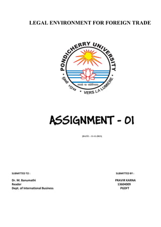 LEGAL ENVIRONMENT FOR FOREIGN TRADE

ASSIGNMENT - 01
[DATE – 11-11-2013]

SUBMITTED TO :

Dr. M. Banumathi
Reader
Dept. of International Business

SUBMITTED BY :

PRAVIR KARNA
13604009
PGDFT

 
