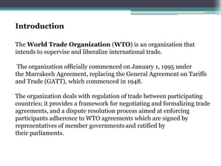 Introduction

The World Trade Organization (WTO) is an organization that
intends to supervise and liberalize international trade.

 The organization officially commenced on January 1, 1995 under
the Marrakech Agreement, replacing the General Agreement on Tariffs
and Trade (GATT), which commenced in 1948.

The organization deals with regulation of trade between participating
countries; it provides a framework for negotiating and formalizing trade
agreements, and a dispute resolution process aimed at enforcing
participants adherence to WTO agreements which are signed by
representatives of member governments and ratified by
their parliaments.
 