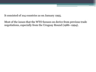 It consisted of 1o4 countries as on January 1995.

Most of the issues that the WTO focuses on derive from previous trade
negotiations, especially from the Uruguay Round (1986–1994).
 