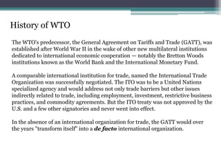 History of WTO
The WTO's predecessor, the General Agreement on Tariffs and Trade (GATT), was
established after World War II in the wake of other new multilateral institutions
dedicated to international economic cooperation — notably the Bretton Woods
institutions known as the World Bank and the International Monetary Fund.

A comparable international institution for trade, named the International Trade
Organization was successfully negotiated. The ITO was to be a United Nations
specialized agency and would address not only trade barriers but other issues
indirectly related to trade, including employment, investment, restrictive business
practices, and commodity agreements. But the ITO treaty was not approved by the
U.S. and a few other signatories and never went into effect.

In the absence of an international organization for trade, the GATT would over
the years "transform itself" into a de facto international organization.
 