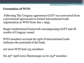 Formation of WTO

Following The Uruguay agreement GATT was converted from
a provisional agreement to formal international trade
organization as WTO from Jan 1 1995.

Single institutional framework encompassing GATT and all
results of Uruguay round.

WTO members account for 95% of international trade
indicates the potential of the body

0ct 2010 WTO had 153 members

On 29th April 2012 Montenegro as its 154th member.
 