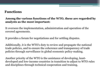 Functions
Among the various functions of the WTO, these are regarded by
analysts as the most important:

It oversees the implementation, administration and operation of the
covered agreements.

It provides a forum for negotiations and for settling disputes.

Additionally, it is the WTO's duty to review and propagate the national
trade policies, and to ensure the coherence and transparency of trade
policies through surveillance in global economic policy-making.

Another priority of the WTO is the assistance of developing, least-
developed and low-income countries in transition to adjust to WTO rules
and disciplines through technical cooperation and training.
 
