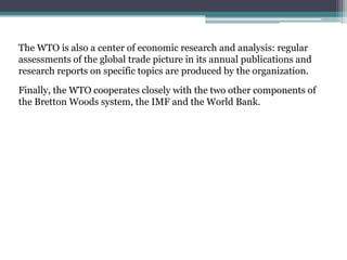 The WTO is also a center of economic research and analysis: regular
assessments of the global trade picture in its annual publications and
research reports on specific topics are produced by the organization.

Finally, the WTO cooperates closely with the two other components of
the Bretton Woods system, the IMF and the World Bank.
 