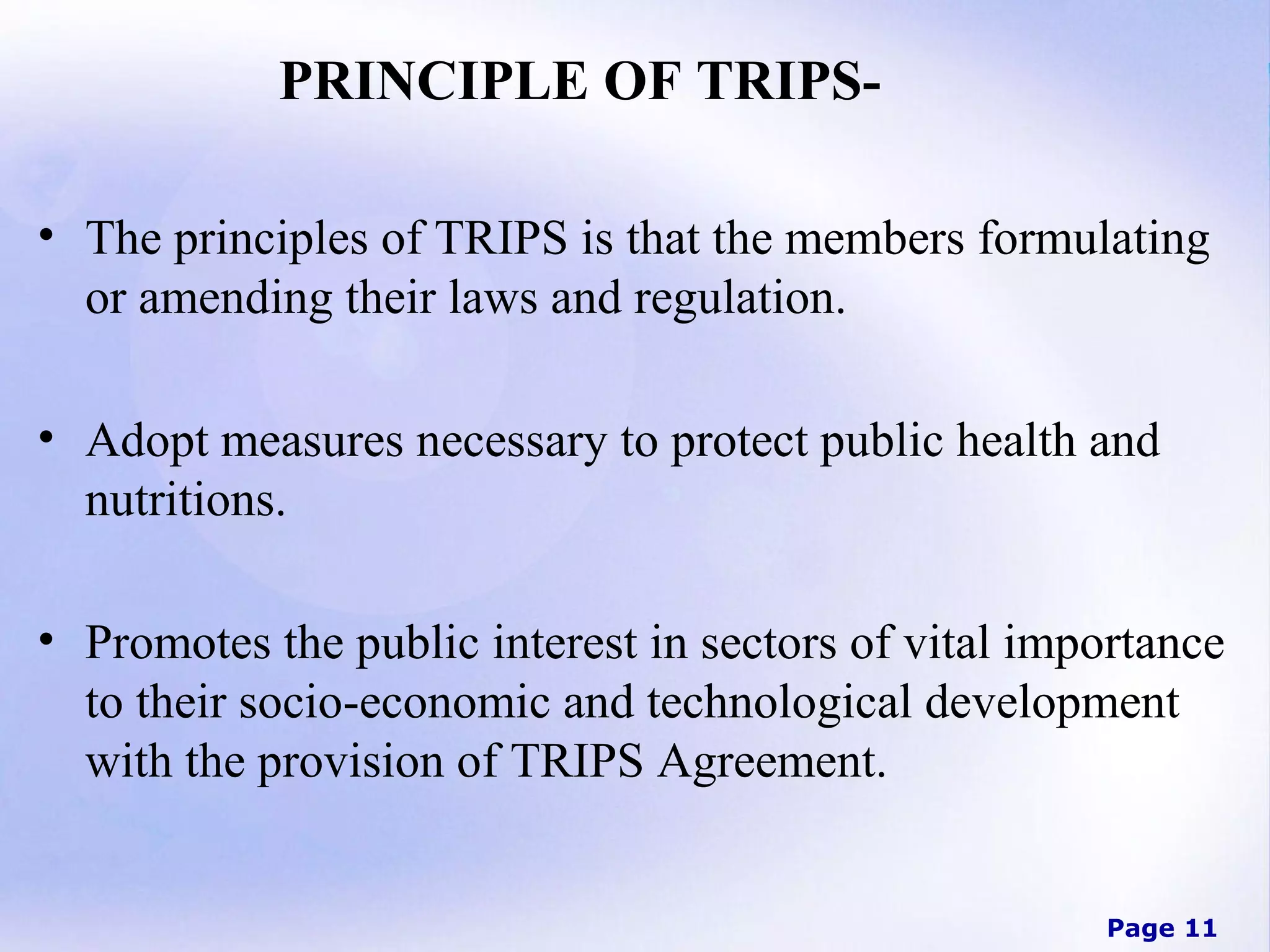 PRINCIPLE OF TRIPS• The principles of TRIPS is that the members formulating
or amending their laws and regulation.
• Adopt measures necessary to protect public health and
nutritions.
• Promotes the public interest in sectors of vital importance
to their socio-economic and technological development
with the provision of TRIPS Agreement.

Page 11

 