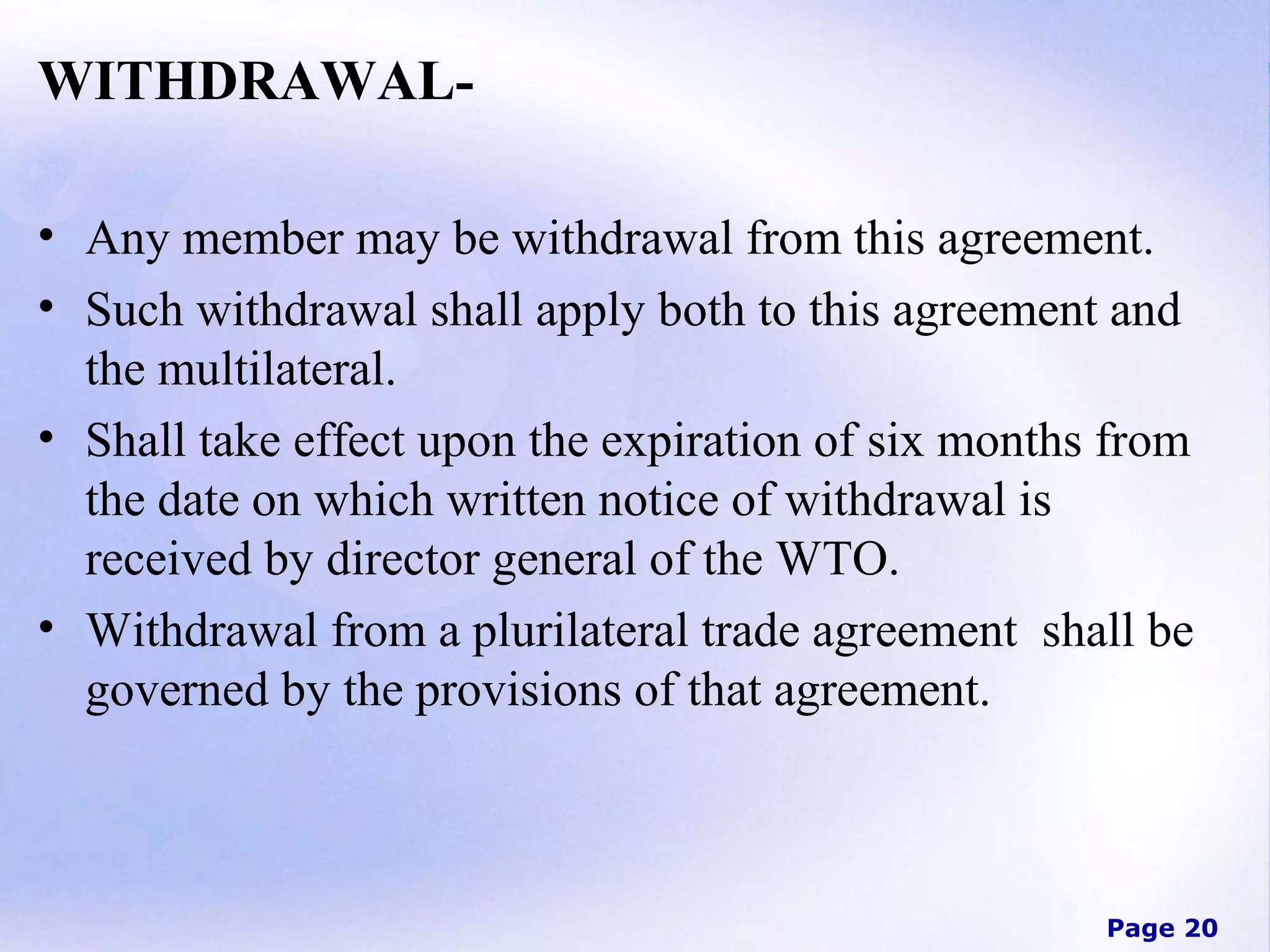 WITHDRAWAL• Any member may be withdrawal from this agreement.
• Such withdrawal shall apply both to this agreement and
the multilateral.
• Shall take effect upon the expiration of six months from
the date on which written notice of withdrawal is
received by director general of the WTO.
• Withdrawal from a plurilateral trade agreement shall be
governed by the provisions of that agreement.

Page 20

 