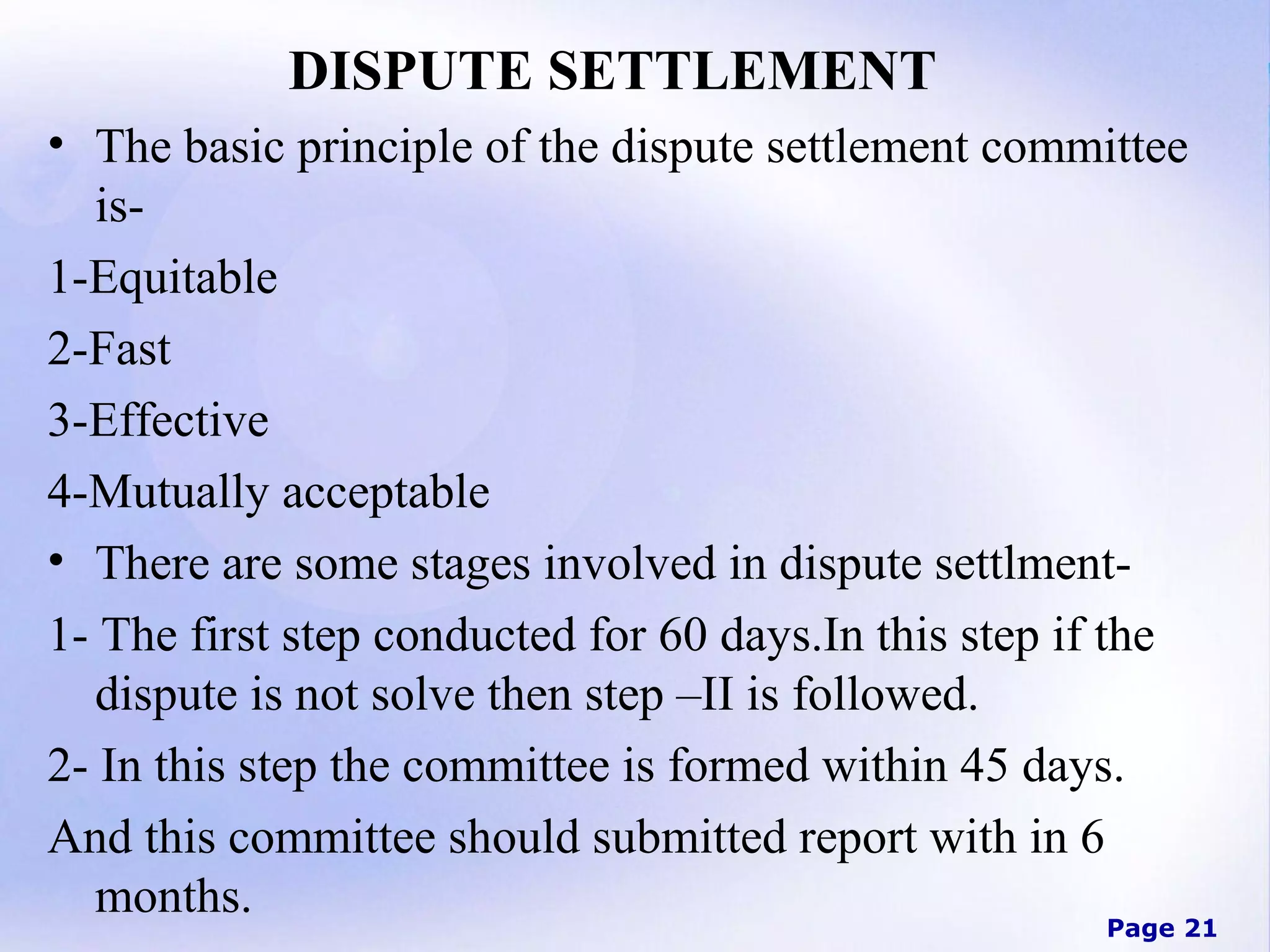 DISPUTE SETTLEMENT
• The basic principle of the dispute settlement committee
is1-Equitable
2-Fast
3-Effective
4-Mutually acceptable
• There are some stages involved in dispute settlment1- The first step conducted for 60 days.In this step if the
dispute is not solve then step –II is followed.
2- In this step the committee is formed within 45 days.
And this committee should submitted report with in 6
months.

Page 21

 