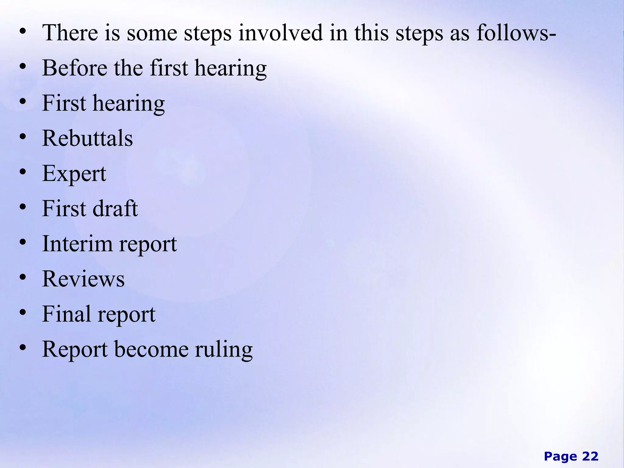 •
•
•
•
•
•
•
•
•
•

There is some steps involved in this steps as followsBefore the first hearing
First hearing
Rebuttals
Expert
First draft
Interim report
Reviews
Final report
Report become ruling

Page 22

 