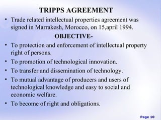 TRIPPS AGREEMENT
• Trade related intellectual properties agreement was
signed in Marrakesh, Morocco, on 15,april 1994.
OBJECTIVE• To protection and enforcement of intellectual property
right of persons.
• To promotion of technological innovation.
• To transfer and dissemination of technology.
• To mutual advantage of producers and users of
technological knowledge and easy to social and
economic welfare.
• To become of right and obligations.
Page 10

 