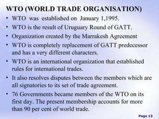WTO (WORLD TRADE ORGANISATION)
•
•
•
•

WTO was established on January 1,1995.
WTO is the result of Uruguary Round of GATT.
Organization created by the Marrakesh Agreement
WTO is completely replacement of GATT predecessor
and has a very different characters.
• WTO is an international organization that established
rules for international trades.
• It also resolves disputes between the members which are
all signatories to its set of trade agreement.
• 76 Governments became members of the WTO on its
first day. The present membership accounts for more
than 90 per cent of world trade.
Page 13

 