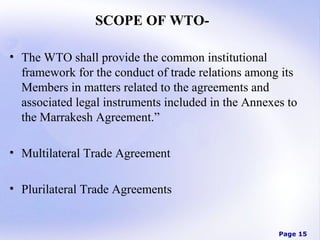 SCOPE OF WTO• The WTO shall provide the common institutional
framework for the conduct of trade relations among its
Members in matters related to the agreements and
associated legal instruments included in the Annexes to
the Marrakesh Agreement.”
• Multilateral Trade Agreement
• Plurilateral Trade Agreements

Page 15

 