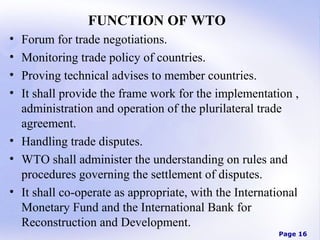 FUNCTION OF WTO
•
•
•
•

Forum for trade negotiations.
Monitoring trade policy of countries.
Proving technical advises to member countries.
It shall provide the frame work for the implementation ,
administration and operation of the plurilateral trade
agreement.
• Handling trade disputes.
• WTO shall administer the understanding on rules and
procedures governing the settlement of disputes.
• It shall co-operate as appropriate, with the International
Monetary Fund and the International Bank for
Reconstruction and Development.
Page 16

 