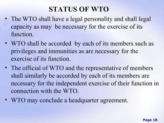 STATUS OF WTO
• The WTO shall have a legal personality and shall legal
capacity as may be necessary for the exercise of its
function.
• WTO shall be accorded by each of its members such as
privileges and immunities as are necessary for the
exercise of its function.
• The official of WTO and the representative of members
shall similarly be accorded by each of its members are
necessary for the independent exercise of their function in
connection with the WTO.
• WTO may conclude a headquarter agreement.
Page 18

 