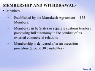 MEMBERSHIP AND WITHDRAWAL• Members
–

Established by the Marrakesh Agreement – 153
Members.

–

Members can be States or separate customs territory
possessing full autonomy in the conduct of its
external commercial relations

–

Membership is delivered after an accession
procedure (around 30 candidates)

Page 19

 