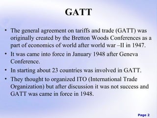 GATT
• The general agreement on tariffs and trade (GATT) was
originally created by the Bretton Woods Conferences as a
part of economics of world after world war –II in 1947.
• It was came into force in January 1948 after Geneva
Conference.
• In starting about 23 countries was involved in GATT.
• They thought to organized ITO (International Trade
Organization) but after discussion it was not success and
GATT was came in force in 1948.

Page 2

 