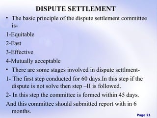 DISPUTE SETTLEMENT
• The basic principle of the dispute settlement committee
is1-Equitable
2-Fast
3-Effective
4-Mutually acceptable
• There are some stages involved in dispute settlment1- The first step conducted for 60 days.In this step if the
dispute is not solve then step –II is followed.
2- In this step the committee is formed within 45 days.
And this committee should submitted report with in 6
months.

Page 21

 