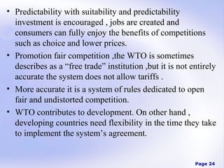 • Predictability with suitability and predictability
investment is encouraged , jobs are created and
consumers can fully enjoy the benefits of competitions
such as choice and lower prices.
• Promotion fair competition ,the WTO is sometimes
describes as a “free trade” institution ,but it is not entirely
accurate the system does not allow tariffs .
• More accurate it is a system of rules dedicated to open
fair and undistorted competition.
• WTO contributes to development. On other hand ,
developing countries need flexibility in the time they take
to implement the system’s agreement.

Page 24

 