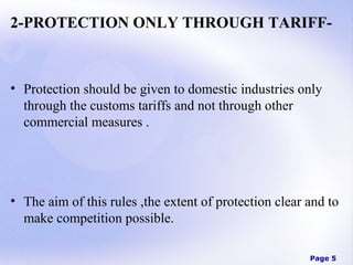 2-PROTECTION ONLY THROUGH TARIFF-

• Protection should be given to domestic industries only
through the customs tariffs and not through other
commercial measures .

• The aim of this rules ,the extent of protection clear and to
make competition possible.
Page 5

 