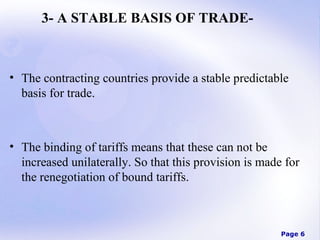 3- A STABLE BASIS OF TRADE-

• The contracting countries provide a stable predictable
basis for trade.

• The binding of tariffs means that these can not be
increased unilaterally. So that this provision is made for
the renegotiation of bound tariffs.

Page 6

 