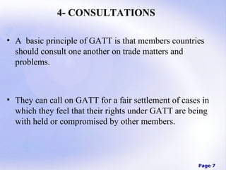 4- CONSULTATIONS
• A basic principle of GATT is that members countries
should consult one another on trade matters and
problems.

• They can call on GATT for a fair settlement of cases in
which they feel that their rights under GATT are being
with held or compromised by other members.

Page 7

 