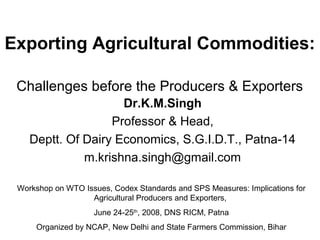Exporting Agricultural Commodities:
Challenges before the Producers & Exporters
Dr.K.M.Singh
Professor & Head,
Deptt. Of Dairy Economics, S.G.I.D.T., Patna-14
m.krishna.singh@gmail.com
Workshop on WTO Issues, Codex Standards and SPS Measures: Implications for
Agricultural Producers and Exporters,
June 24-25th
, 2008, DNS RICM, Patna
Organized by NCAP, New Delhi and State Farmers Commission, Bihar
 