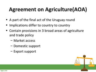 Agreement on Agriculture(AOA)
• A part of the final act of the Uruguay round
• Implications differ to country to country
• Contain provisions in 3 broad areas of agriculture
and trade policy
– Market access
– Domestic support
– Export support
 
