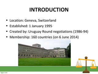 INTRODUCTION
• Location: Geneva, Switzerland
• Established: 1 January 1995
• Created by: Uruguay Round negotiations (1986-94)
• Membership: 160 countries (on 6 June 2014)
 