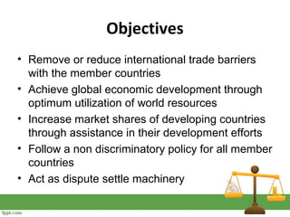 Objectives
• Remove or reduce international trade barriers
with the member countries
• Achieve global economic development through
optimum utilization of world resources
• Increase market shares of developing countries
through assistance in their development efforts
• Follow a non discriminatory policy for all member
countries
• Act as dispute settle machinery
 