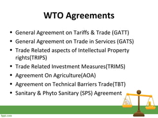 WTO Agreements
• General Agreement on Tariffs & Trade (GATT)
• General Agreement on Trade in Services (GATS)
• Trade Related aspects of Intellectual Property
rights(TRIPS)
• Trade Related Investment Measures(TRIMS)
• Agreement On Agriculture(AOA)
• Agreement on Technical Barriers Trade(TBT)
• Sanitary & Phyto Sanitary (SPS) Agreement
 