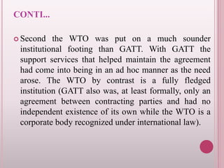 CONTI...
 Second the WTO was put on a much sounder
institutional footing than GATT. With GATT the
support services that helped maintain the agreement
had come into being in an ad hoc manner as the need
arose. The WTO by contrast is a fully fledged
institution (GATT also was, at least formally, only an
agreement between contracting parties and had no
independent existence of its own while the WTO is a
corporate body recognized under international law).
 