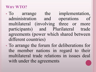 WHY WTO?
• To arrange the implementation,
administration and operations of
multilateral (involving three or more
participants) and Plurilateral trade
agreements (power which shared between
different countries)
• To arrange the forum for deliberations for
the member nations in regard to their
multilateral trade relations in issues deal
with under the agreements
 