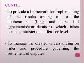 CONTI...
• To provide a framework for implementing
of the results arising out of the
deliberations (long and care full
agreements/consideration) which taken
place at ministerial conference level
• To manage the created understanding on
rules and procedure governing the
settlement of disputes
 