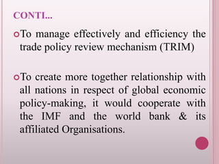 CONTI...
To manage effectively and efficiency the
trade policy review mechanism (TRIM)
To create more together relationship with
all nations in respect of global economic
policy-making, it would cooperate with
the IMF and the world bank & its
affiliated Organisations.
 