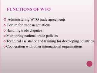 FUNCTIONS OF WTO
 Administering WTO trade agreements
 Forum for trade negotiations
 Handling trade disputes
 Monitoring national trade policies
 Technical assistance and training for developing countries
 Cooperation with other international organizations
 