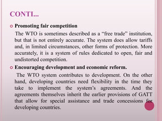 CONTI...
 Promoting fair competition
The WTO is sometimes described as a “free trade” institution,
but that is not entirely accurate. The system does allow tariffs
and, in limited circumstances, other forms of protection. More
accurately, it is a system of rules dedicated to open, fair and
undistorted competition.
 Encouraging development and economic reform.
The WTO system contributes to development. On the other
hand, developing countries need flexibility in the time they
take to implement the system’s agreements. And the
agreements themselves inherit the earlier provisions of GATT
that allow for special assistance and trade concessions for
developing countries.
 
