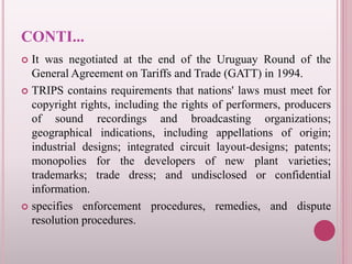 CONTI...
 It was negotiated at the end of the Uruguay Round of the
General Agreement on Tariffs and Trade (GATT) in 1994.
 TRIPS contains requirements that nations' laws must meet for
copyright rights, including the rights of performers, producers
of sound recordings and broadcasting organizations;
geographical indications, including appellations of origin;
industrial designs; integrated circuit layout-designs; patents;
monopolies for the developers of new plant varieties;
trademarks; trade dress; and undisclosed or confidential
information.
 specifies enforcement procedures, remedies, and dispute
resolution procedures.
 