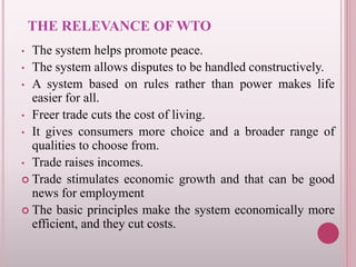 THE RELEVANCE OF WTO
• The system helps promote peace.
• The system allows disputes to be handled constructively.
• A system based on rules rather than power makes life
easier for all.
• Freer trade cuts the cost of living.
• It gives consumers more choice and a broader range of
qualities to choose from.
• Trade raises incomes.
 Trade stimulates economic growth and that can be good
news for employment
 The basic principles make the system economically more
efficient, and they cut costs.
 