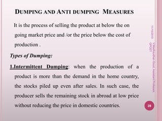 DUMPING AND ANTI DUMPING MEASURES
It is the process of selling the product at below the on
going market price and /or the price below the cost of
production .
Types of Dumping:
1.Intermittent Dumping: when the production of a
product is more than the demand in the home country,
the stocks piled up even after sales. In such case, the
producer sells the remaining stock in abroad at low price
without reducing the price in domestic countries.
11/10/2015
28
V.MadhsudhanGoud,AssistantProfessor,
GPCET
 