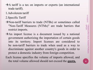 A tariff is a tax on imports or exports (an international
trade tariff).
1.Advolerem tariff
2.Specific Tariff
Non-tariff barriers to trade (NTBs) or sometimes called
"Non-Tariff Measures (NTMs)" are trade barriers that
restrict imports.
An import license is a document issued by a national
government authorizing the importation of certain goods
into its territory. Import licenses are considered to
be non-tariff barriers to trade when used as a way to
discriminate against another country's goods in order to
protect a domestic industry from foreign competition.
Each license specifies the volume of imports allowed, and
the total volume allowed should not exceed the quota.
11/10/2015
4
V.MadhsudhanGoud,AssistantProfessor,
GPCET
 