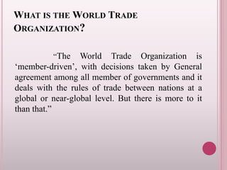 WHAT IS THE WORLD TRADE
ORGANIZATION?
“The World Trade Organization is
‘member-driven’, with decisions taken by General
agreement among all member of governments and it
deals with the rules of trade between nations at a
global or near-global level. But there is more to it
than that.”
 