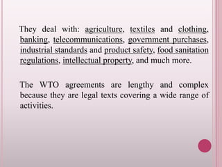 They deal with: agriculture, textiles and clothing,
banking, telecommunications, government purchases,
industrial standards and product safety, food sanitation
regulations, intellectual property, and much more.
The WTO agreements are lengthy and complex
because they are legal texts covering a wide range of
activities.
 