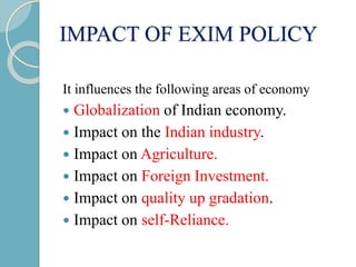 IMPACT OF EXIM POLICY
It influences the following areas of economy
 Globalization of Indian economy.
 Impact on the Indian industry.
 Impact on Agriculture.
 Impact on Foreign Investment.
 Impact on quality up gradation.
 Impact on self-Reliance.
 