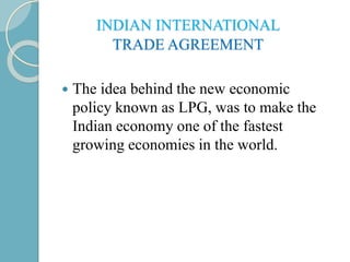 INDIAN INTERNATIONAL
TRADE AGREEMENT
 The idea behind the new economic
policy known as LPG, was to make the
Indian economy one of the fastest
growing economies in the world.
 