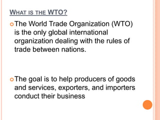 WHAT IS THE WTO?
The World Trade Organization (WTO)
is the only global international
organization dealing with the rules of
trade between nations.
The goal is to help producers of goods
and services, exporters, and importers
conduct their business
 