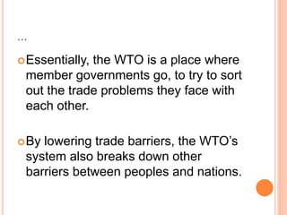 ...
Essentially, the WTO is a place where
member governments go, to try to sort
out the trade problems they face with
each other.
By lowering trade barriers, the WTO’s
system also breaks down other
barriers between peoples and nations.
 