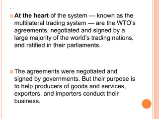 ..
 At the heart of the system — known as the
multilateral trading system — are the WTO’s
agreements, negotiated and signed by a
large majority of the world’s trading nations,
and ratified in their parliaments.
 The agreements were negotiated and
signed by governments. But their purpose is
to help producers of goods and services,
exporters, and importers conduct their
business.
 